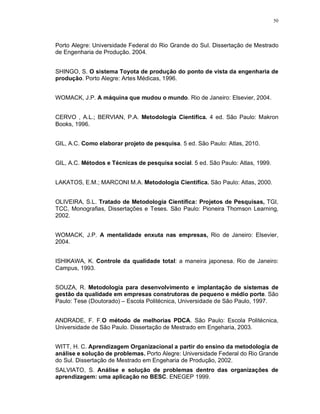 50
Porto Alegre: Universidade Federal do Rio Grande do Sul. Dissertação de Mestrado
de Engenharia de Produção. 2004.
SHINGO, S. O sistema Toyota de produção do ponto de vista da engenharia de
produção. Porto Alegre: Artes Médicas, 1996.
WOMACK, J.P. A máquina que mudou o mundo. Rio de Janeiro: Elsevier, 2004.
CERVO , A.L.; BERVIAN, P.A. Metodologia Científica. 4 ed. São Paulo: Makron
Books, 1996.
GIL, A.C. Como elaborar projeto de pesquisa. 5 ed. São Paulo: Atlas, 2010.
GIL, A.C. Métodos e Técnicas de pesquisa social. 5 ed. São Paulo: Atlas, 1999.
LAKATOS, E.M.; MARCONI M.A. Metodologia Científica. São Paulo: Atlas, 2000.
OLIVEIRA, S.L. Tratado de Metodologia Científica: Projetos de Pesquisas, TGI,
TCC, Monografias, Dissertações e Teses. São Paulo: Pioneira Thomson Learning,
2002.
WOMACK, J.P. A mentalidade enxuta nas empresas, Rio de Janeiro: Elsevier,
2004.
ISHIKAWA, K. Controle da qualidade total: a maneira japonesa. Rio de Janeiro:
Campus, 1993.
SOUZA, R. Metodologia para desenvolvimento e implantação de sistemas de
gestão da qualidade em empresas construtoras de pequeno e médio porte. São
Paulo: Tese (Doutorado) – Escola Politécnica, Universidade de São Paulo, 1997.
ANDRADE, F. F.O método de melhorias PDCA. São Paulo: Escola Politécnica,
Universidade de São Paulo. Dissertação de Mestrado em Engeharia, 2003.
WITT, H. C. Aprendizagem Organizacional a partir do ensino da metodologia de
análise e solução de problemas. Porto Alegre: Universidade Federal do Rio Grande
do Sul. Dissertação de Mestrado em Engeharia de Produção, 2002.
SALVIATO, S. Análise e solução de problemas dentro das organizações de
aprendizagem: uma aplicação no BESC. ENEGEP 1999.
 