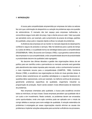 6
1 INTRODUÇÃO
A busca pela competitividade empreendida por empresas de todos os setores
faz com que a eliminação do desperdício e a solução de problemas seja uma questão
de sobrevivência. O mercado não tem espaço para empresas ineficientes, a
concorrência segue muito além de preço, hoje o cliente procura valor. Valor que pode
ser percebido como, por exemplo, pelo cumprimento de prazos de entrega, padrões
de qualidade, preço justo e resposta rápida e eficaz na solução de problemas.
A eficiência das empresas em se manter no mercado depende do desempenho
confiável e seguro de produtos e serviços. Não há tolerância para a perda de tempo
ou custos de falhas, e a qualidade tornou-se estratégia básica para a competitividade
(FEIGENBAUN, 1994). De acordo com Campos (1992), o que garante a sobrevivência
das empresas é a sua competitividade, onde competitividade decorre da produtividade
e produtividade decorre da qualidade (valor agregado).
No decorrer das últimas décadas a gestão das organizações deixou de ser
político para ser científico onde a permanência no mercado somente será garantida
pelo atendimento das metas impostas pelo mercado, onde o conhecimento humano é
o mais importante recurso para a competitividade (CAMPOS, 1996). Conforme
Alvarez (1996), a excelência nas organizações se divide em duas grandes áreas. A
primeira delas caracteriza-se em questões estratégicas e a segunda baseia-se em
questões tático operacionais, como por exemplo, na melhoria continua de processos,
geralmente problemas específicos de qualidade, engenharia industrial ou
programação de produção. Assim sendo existem níveis diferenciados de tratamento
de problemas.
Nas empresas orientadas pela qualidade, a busca pela excelência envolve
todos os indivíduos, do topo á base. Essas empresas percebem que qualidade não é
um custo e sim investimento. Neste contexto, os problemas devem ser encarados
como oportunidades, onde uma ação corretiva pode ser aplicada com o intuito de
corrigir defeitos e avançar para outro estágio de qualidade. A solução sistemática de
problemas é empregada por essas organizações visando eliminar as causas dos
problemas e implantar soluções adequadas para aumentar a eficiência nos processos,
 