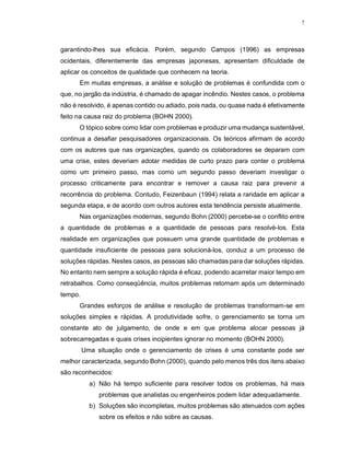 7
garantindo-lhes sua eficácia. Porém, segundo Campos (1996) as empresas
ocidentais, diferentemente das empresas japonesas, apresentam dificuldade de
aplicar os conceitos de qualidade que conhecem na teoria.
Em muitas empresas, a análise e solução de problemas é confundida com o
que, no jargão da indústria, é chamado de apagar incêndio. Nestes casos, o problema
não é resolvido, é apenas contido ou adiado, pois nada, ou quase nada é efetivamente
feito na causa raiz do problema (BOHN 2000).
O tópico sobre como lidar com problemas e produzir uma mudança sustentável,
continua a desafiar pesquisadores organizacionais. Os teóricos afirmam de acordo
com os autores que nas organizações, quando os colaboradores se deparam com
uma crise, estes deveriam adotar medidas de curto prazo para conter o problema
como um primeiro passo, mas como um segundo passo deveriam investigar o
processo criticamente para encontrar e remover a causa raiz para prevenir a
recorrência do problema. Contudo, Feizenbaun (1994) relata a raridade em aplicar a
segunda etapa, e de acordo com outros autores esta tendência persiste atualmente.
Nas organizações modernas, segundo Bohn (2000) percebe-se o conflito entre
a quantidade de problemas e a quantidade de pessoas para resolvé-los. Esta
realidade em organizações que possuem uma grande quantidade de problemas e
quantidade insuficiente de pessoas para solucioná-los, conduz a um processo de
soluções rápidas. Nestes casos, as pessoas são chamadas para dar soluções rápidas.
No entanto nem sempre a solução rápida é eficaz, podendo acarretar maior tempo em
retrabalhos. Como conseqüência, muitos problemas retornam após um determinado
tempo.
Grandes esforços de análise e resolução de problemas transformam-se em
soluções simples e rápidas. A produtividade sofre, o gerenciamento se torna um
constante ato de julgamento, de onde e em que problema alocar pessoas já
sobrecarregadas e quais crises incipientes ignorar no momento (BOHN 2000).
Uma situação onde o gerenciamento de crises é uma constante pode ser
melhor caracterizada, segundo Bohn (2000), quando pelo menos três dos itens abaixo
são reconhecidos:
a) Não há tempo suficiente para resolver todos os problemas, há mais
problemas que analistas ou engenheiros podem lidar adequadamente.
b) Soluções são incompletas, muitos problemas são atenuados com ações
sobre os efeitos e não sobre as causas.
 