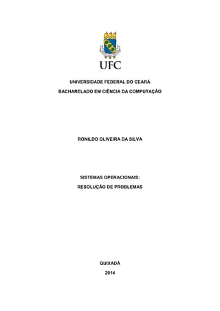 UNIVERSIDADE FEDERAL DO CEARÁ 
BACHARELADO EM CIÊNCIA DA COMPUTAÇÃO 
RONILDO OLIVEIRA DA SILVA 
SISTEMAS OPERACIONAIS: 
RESOLUÇÃO DE PROBLEMAS 
QUIXADÁ 
2014  