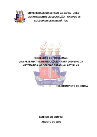 UNIVERSIDADE DO ESTADO DA BAHIA - UNEB
      DEPARTAMENTO DE EDUCAÇÃO – CAMPUS VII
          COLEGIADO DE MATEMÁTICA




          RESOLUÇÃO DE PROBLEMAS:
UMA ALTERNATIVA METODOLÓGICA PARA O ENSINO DA
  MATEMÁTICA NO COLÉGIO ESTADUAL ARY SILVA




                            CLEITON PINTO DE SOUSA




              SENHOR DO BONFIM

                AGOSTO DE 2006
 