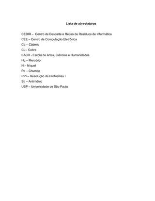 Lista de abreviaturas


CEDIR – Centro de Descarte e Reúso de Resíduos de Informática
CEE – Centro de Computação Eletrônica
Cd – Cádmio
Cu - Cobre
EACH - Escola de Artes, Ciências e Humanidades
Hg – Mercúrio
Ni - Níquel
Pb – Chumbo
RPI – Resolução de Problemas I
Sb – Antimônio
USP – Universidade de São Paulo
 
