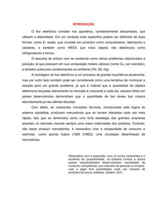 INTRODUÇÃO

      O lixo eletrônico consiste nos aparelhos, constantemente descartados, que
utilizam a eletricidade. Em um contexto mais específico podem ser definidos de duas
formas, como E- waste, que consiste em produtos como computadores, televisores e
celulares, e também como WEEE que inclui objetos não eletrônicos como
refrigeradores e fornos.
      O descarte de ambos vem se revelando como sérios problemas relacionados à
poluição, já que possuem em sua composição metais valiosos (como Cu, por exemplo),
e também potenciais contaminantes ao ambiente (Pb, Sb, Hg).
      A reciclagem do lixo eletrônico é um processo de grande importância atualmente,
mas por outro lado também pode ser considerada como uma tentativa de minimizar a
solução para um grande problema, já que é notável que a quantidade de objetos
eletrônicos lançadas diariamente no mercado é crescente a cada dia, estudos feitos em
países desenvolvidos demonstram que a quantidade de lixo desse tipo crescia
absurdamente já nas últimas décadas.
      Com efeito, as crescentes inovações técnicas, incorporadas pela lógica do
sistema capitalista, produzem mercadorias que se tornam obsoletas cada vez mais
rápido, fato que se demonstra como uma forte estratégia das grandes empresas
atuantes no mercado visando sempre uma maior rotatividade dos produtos. Contudo,
não basta produzir mercadorias, é necessário criar a necessidade de consumo e
estimular, como aponta Capra (1993 [1982]), uma circulação desenfreada de
mercadorias.




                               Obcecados com a expansão, com os lucros crescentes e o
                               aumento da ‘produtividade’, os Estados Unidos e outros
                               países industrializados desenvolveram sociedades de
                               consumo competitivas, que induzem as pessoas a comprar,
                               usar e jogar fora quantidades cada vez maiores de
                               produtos de pouca utilidade. (Ibidem: 227)
 