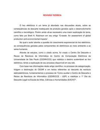 REVISÃO TEÓRICA




      O lixo eletrônico é um tema já abordado nas discussões atuais, sobre as
conseqüências do descarte inadequado de produtos gerados após o desenvolvimento
científico e tecnológico. Porém ainda vê-se necessário uma maior exploração do tema,
como feito por Brett H. Robinson em seu artigo “E-waste: An assessment of global
production and environmental impacts”.
      No qual o autor aborda a questão do crescimento exponencial do lixo eletrônico,
as consequências geradas pelos componentes de eletrônicos ao meio ambiente a ao
seres humanos.
      Através de estudos, como o citado acima, foi criado o Centro De Descarte e
Reuso de Resíduos de Informática do Centro de Computação Eletrônica da
Universidade de São Paulo (CEDIR/CCE) que viabiliza o destino sustentável ao lixo
eletrônico, tendo a explicação de seu processo disponível em seu site.
      Com base nas informações deste artigo científico; no processo de categorização,
triagem e destinação do CEDIR e em textos referentes ao descarte de resíduos
eletroeletrônicos, fundamentamos o processo de “Como auxiliar o Centro de Descarte e
Reúso de Resíduos de Informática (CEDIR/CCE - USP) a viabilizar o 1º Dia do
Descarte Legal na Escola de Artes, Ciências e Humanidades (EACH)?”.
 