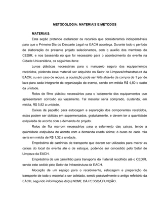 METODOLOGIA: MATERIAIS E MÉTODOS

      MATERIAIS:
      Esta seção pretende esclarecer os recursos que consideramos indispensáveis
para que o Primeiro Dia do Descarte Legal na EACH aconteça. Durante todo o período
de elaboração do presente projeto selecionamos, com o auxílio dos membros do
CEDIR, e nos baseando no que foi necessário para o acontecimento do evento na
Cidade Universitária, os seguintes itens:
      Luvas plásticas necessárias para o manuseio seguro dos equipamentos
recebidos, podendo esse material ser adquirido no Setor de Limpeza/Infraestrutura da
EACH, ou em caso de recusa, a aquisição pode ser feita através da compra de 1 par de
luva para cada integrante da organização do evento, sendo em média R$ 4,50 o custo
da unidade.
      Rolos de filme plástico necessários para o isolamento dos equipamentos que
apresentarem corrosão ou vazamento. Tal material seria comprado, custando, em
média, R$ 5,82 a unidade.
      Caixas de papelão para estocagem e separação dos componentes recebidos,
estas podem ser obtidas em supermercados, gratuitamente, e devem ter a quantidade
estipulada de acordo com a demanda do projeto.
      Rolos de fita marrom necessários para o selamento das caixas, tendo a
quantidade estipulada de acordo com a demanda citada acima; o custo de cada rolo
seria em média de R$ 1,32 a unidade.
      Empréstimo de carrinhos de transporte que devem ser utilizados para mover as
caixas do local do evento até o de estoque, podendo ser concedido pelo Setor de
Limpeza da EACH.
      Empréstimo de um caminhão para transporte do material recolhido até o CEDIR,
sendo este cedido pelo Setor de Infraestrutura da EACH.
      Alocação de um espaço para o recebimento, estocagem e preparação do
transporte de todo o material a ser coletado, sendo possivelmente o antigo refeitório da
EACH, segundo informações do(a) NOME DA PESSOA,FUNÇÃO.
 