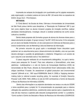 Impressão de cartazes de divulgação com quantidade que for julgada necessária
pela organização; a unidade custaria em torno de R$ 1,30 sendo feito na copiadora da
EACH, Grupo VLS – Print Solution.
       MÉTODOS:
       O “Ciclo Básico” da Escola de Artes, Ciências e Humanidades da Universidade
de São Paulo possui dentre suas disciplinas, a “Resolução de Problemas” (RP I) que
tem como objetivo fazer os alunos iniciarem projetos de iniciação científica, realizar
atividades interdisciplinares, investigar, discutir e analisar problemas de cunho social,
cultural ou científico.
       Dentro desta proposta são formados grupos de alunos de diversas áreas para o
desenvolvimento do projeto. O grupo número 7 de RP I 2010 da turma 14 foi composto
por um aluno de Gestão Ambiental, um de Licenciatura em Ciências da Natureza para o
ensino fundamental, dois de Marketing e dois de Sistemas de Informação.
       No primeiro encontro do grupo após a socialização foram discutidos quais
poderiam ser os assuntos-tema para o desenvolvimento do trabalho, uma vez que este
deveria abranger a questão da globalização e cidadania. Chegamos a um acordo de
que o assunto a ser abordado seria o “lixo eletrônico”.
       O passo seguinte realizado foi um levantamento bibliográfico, no qual o termo-
chave para pesquisa foi “E-wast”. Para isso utilizamos o ScienceDirect, uma base
eletrônica   multidisciplinar e o site do Centro de Computação Eletrônica (CCE) da
Universidade de São Paulo. Através do ScienceDirect foram selecionados então dois
artigos científicos “E-waste: An assessment of global production and environmental
impacts” (Wilmoth et al., 1991 apud ROBINSON, Brett H, 2009) e “Applying decision-
making tools to national e-waste recycling policy: An example of Analytic Hierarchy
Process” (LIN; WEN; TSAI, 2009) e no site do CCE conhecemos o Centro de Descarte
e Reuso de Resíduos de Informática (CEDIR).
        Dentro das informações e os aspectos abordados nos textos e no site do CEDIR
o tema escolhido para o projeto foi “A conscientização da população para a máxima
utilização dos aparelhos eletrônicos, substituindo estes apenas após o esgotamento da
vida útil dos mesmos e optando pelo descarte ecologicamente correto” e o problema:
“Como auxiliar o Centro de Descarte e Reúso de Resíduos de Informática (CEDIR/CCE
 