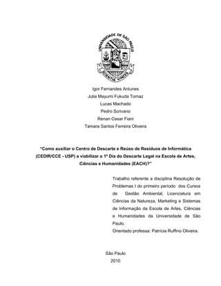 Igor Fernandes Antunes
                         Julia Mayumi Fukuda Tomaz
                               Lucas Machado
                               Pedro Scrivano
                             Renan Cesar Fiani
                       Tamara Santos Ferreira Oliveira




 “Como auxiliar o Centro de Descarte e Reúso de Resíduos de Informática
(CEDIR/CCE - USP) a viabilizar o 1º Dia do Descarte Legal na Escola de Artes,
                     Ciências e Humanidades (EACH)?”


                                     Trabalho referente a disciplina Resolução de
                                     Problemas I do primeiro período dos Cursos
                                     de       Gestão Ambiental, Licenciatura em
                                     Ciências da Natureza, Marketing e Sistemas
                                     de Informação da Escola de Artes, Ciências
                                     e Humanidades da Universidade de São
                                     Paulo.
                                     Orientado professa: Patrícia Ruffino Oliveira.




                                 São Paulo
                                    2010
 