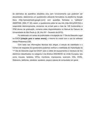 da estimativa de aparelhos obsoletos e/ou sem funcionamento que poderiam ser
descartados, elaboramos um questionário utilizando formulários na plataforma Google
Docs    (http://spreadsheets.google.com/)   com   questões    fechadas    e   “cafeteira”
(MARTINS, 2002, P. 52), assim, o questionário pôde ter seu link (http://bit.ly/93h7A4) e
respondido eletronicamente, enviamos via e-mail para a lista de 128 funcionários e
3788 alunos de graduação, números estes disponibilizados no Manual do Calouro da
Universidade de São Paulo (p. 26, Ano XV – fevereiro de 2010).
       Foi elaborado um cartaz de publicidade e divulgação do 1º Dia do Descarte Legal
na EACH [citação para o cartaz anexo], o mesmo foi criado com o uso do software
Adobe Photoshop CS5.
       Com base nas informações técnicas dos artigos, o estudo de viabilidade e o
número de respostas do questionário podemos verificar a viabilidade de implantação do
“1º Dia de Descarte Legal da EACH” para a coleta de equipamentos e resíduos de lixo
eletrônico classificados na categoria 3 da Diretiva 2002/96/CE da União Europeia, tais
como mouses, teclados, CPUs, monitores, impressoras, scanners, CDs, DVDs,
Webcams, telefones, celulares, speakers, peças e placas de computador em geral.
 