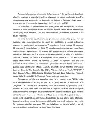 Para apoio burocrático e financeiro de forma que o 1º Dia do Descarte Legal seja
viável, foi realizada a proposta fomento às atividades de cultura e extensão, a qual foi
encaminhada para apreciação da Comissão de Cultura e Extensão Universitária e
aceita, autorizando a rezalição do evento no dia 23 de junho de 2010.
      Os resultados do questionário foram os seguintes para as seguintes perguntas:
Pergunta 1: Você participaria do Dia do descarte legal?É visível a forte aderência do
público pesquisado ao evento, com 87% assumindo que participariam do mesmo – 249
de 285 respostas.
      Há uma demanda significantemente grande de equipamentos que podem ser
coletados para encaminhamento em reuso ou reciclagem, e nossas estimativas
sugerem 121 gabinetes de computadores, 71 monitores, 40 impressoras, 14 scanners,
19 webcams, 6 computadores portáteis, 56 aparelhos multimídia tais como microfones
e caixas de som, 149 teclados, 193 mouses, 276 cabos/fios soltos, 108 placas soltas de
eletrônicos, 104 telefones, 214 aparelhos de celular/players de mídia, 678 baterias e
pilhas, 84 drives de CD/DVD/HDs, 453 disquetes e fitas cassete, 412 CDs/DVDs. Esses
dados foram obtidos através da Pergunta 2: Dentre os seguintes itens que são
considerados lixo eletrônico de informática e podemos estar recolhendo, com quais e
quantos você contribuiria? Mouse; Teclado; Gabinete (CPU); Monitor; Impressora;
Scanner; Disquete/ Fita Cassete; CDs/DVDs; Webcam; Telefone; Celular/ MP3/ MP4/
iPod; Baterias/ Pilhas; Kit Multimídia/ Microfone/ Caixa de Som; Cabos/fios; Fones de
ouvido; HDs/ Drives CD/DVD; Notebook; Placas soltas de eletrônicos.
      Observamos também que a principal forma de locomoção para a EACH é pelos
trens metropolitanos (56%), seguida por carros (64%), ônibus (16%) e a pé (4%)
(Pergunta 3: No caso de sua participação, como você traria os equipamentos para a
coleta na EACH?). Esse dado está vinculado à Pergunta 3b: Esse tipo de transporte
pode influenciar na entrega de seu equipamento?;Na qual foi constatado que o meio de
transporte utilizado poderia dificultar a entrega de equipamentos grandes devido a
efeitos como a superlotação dos transportes públicos, ou seja, fatores como o tamanho
dos equipamentos e o meio de transporte público são inversos à efetividade do evento.
Os resultados apontam que para 53% dos indivíduos em escopo global o tipo de
transporte utilizado não afetaria a entrega do equipamento.
 