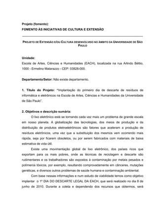 Projeto (fomento):
FOMENTO ÀS INICIATIVAS DE CULTURA E EXTENSÃO
______________________________________________________________________

PROJETO DE EXTENSÃO E/OU CULTURA DESENVOLVIDO NO ÂMBITO DA UNIVERSIDADE DE SÃO
                                   PAULO



Unidade:
Escola de Artes, Ciências e Humanidades (EACH), localizada na rua Arlindo Béttio,
1000 - Ermelino Matarazzo - CEP: 03828-000.


Departamento/Setor: Não existe departamento.


1. Título do Projeto: “Implantação do primeiro dia de descarte de resíduos de
informática e eletrônicos na Escola de Artes, Ciências e Humanidades da Universidade
de São Paulo”.


2. Objetivos e descrição sumária:
       O lixo eletrônico está se tornando cada vez mais um problema de grande escala
em nosso planeta. A globalização das tecnologias, dos meios de produção e da
distribuição de produtos eletroeletrônicos são fatores que aceleram a produção de
resíduos eletrônicos, uma vez que a substituição dos mesmos vem ocorrendo mais
rápida, seja por ficarem obsoletos, ou por serem fabricados com materiais de baixa
estimativa de vida útil.
       Existe uma movimentação global de lixo eletrônico, dos países ricos que
exportam para os mais pobres, onde as técnicas de reciclagem e descarte são
rudimentares e os trabalhadores são expostos à contaminação por metais pesados e
polímeros tóxicos, por exemplo, resultando comprovadamente em cânceres, mutações
genéticas, e diversos outros problemas de saúde humana e contaminação ambiental.
       Com base nessas informações e num estudo de viabilidade temos como objetivo
implantar o 1º DIA DO DESCARTE LEGAL DA EACH, que será realizado no dia 8 de
junho de 2010. Durante a coleta e dependendo dos recursos que obtermos, será
 