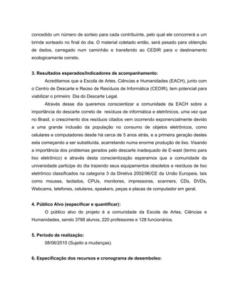 concedido um número de sorteio para cada contribuinte, pelo qual ele concorrerá a um
brinde sorteado no final do dia. O material coletado então, será pesado para obtenção
de dados, carregado num caminhão e transferido ao CEDIR para o destinamento
ecologicamente correto.


3. Resultados esperados/Indicadores de acompanhamento:
      Acreditamos que a Escola de Artes, Ciências e Humanidades (EACH), junto com
o Centro de Descarte e Reúso de Resíduos de Informática (CEDIR), tem potencial para
viabilizar o primeiro Dia do Descarte Legal.
      Através desse dia queremos conscientizar a comunidade da EACH sobre a
importância do descarte correto de resíduos de informática e eletrônicos, uma vez que
no Brasil, o crescimento dos resíduos citados vem ocorrendo exponencialmente devido
a uma grande inclusão da população no consumo de objetos eletrônicos, como
celulares e computadores desde há cerca de 5 anos atrás, e a primeira geração destes
esta começando a ser substituída, acarretando numa enorme produção de lixo. Visando
a importância dos problemas gerados pelo descarte inadequado de E-wast (termo para
lixo eletrônico) e através desta conscientização esperamos que a comunidade da
universidade participe do dia trazendo seus equipamentos obsoletos e resíduos de lixo
eletrônico classificados na categoria 3 da Diretiva 2002/96/CE da União Europeia, tais
como mouses, teclados, CPUs, monitores, impressoras, scanners, CDs, DVDs,
Webcams, telefones, celulares, speakers, peças e placas de computador em geral.


4. Público Alvo (especificar e quantificar):
      O público alvo do projeto é a comunidade da Escola de Artes, Ciências e
Humanidades, sendo 3788 alunos, 220 professores e 128 funcionários.


5. Período de realização:
      08/06/2010 (Sujeito a mudanças).


6. Especificação dos recursos e cronograma de desembolso:
 