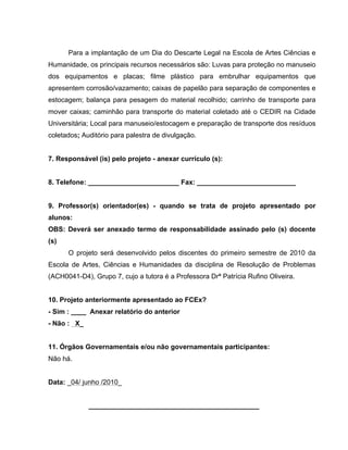 Para a implantação de um Dia do Descarte Legal na Escola de Artes Ciências e
Humanidade, os principais recursos necessários são: Luvas para proteção no manuseio
dos equipamentos e placas; filme plástico para embrulhar equipamentos que
apresentem corrosão/vazamento; caixas de papelão para separação de componentes e
estocagem; balança para pesagem do material recolhido; carrinho de transporte para
mover caixas; caminhão para transporte do material coletado até o CEDIR na Cidade
Universitária; Local para manuseio/estocagem e preparação de transporte dos resíduos
coletados; Auditório para palestra de divulgação.


7. Responsável (is) pelo projeto - anexar currículo (s):


8. Telefone: ________________________ Fax: __________________________


9. Professor(s) orientador(es) - quando se trata de projeto apresentado por
alunos:
OBS: Deverá ser anexado termo de responsabilidade assinado pelo (s) docente
(s)
      O projeto será desenvolvido pelos discentes do primeiro semestre de 2010 da
Escola de Artes, Ciências e Humanidades da disciplina de Resolução de Problemas
(ACH0041-D4), Grupo 7, cujo a tutora é a Professora Drª Patrícia Rufino Oliveira.


10. Projeto anteriormente apresentado ao FCEx?
- Sim : ____ Anexar relatório do anterior
- Não : X_


11. Órgãos Governamentais e/ou não governamentais participantes:
Não há.


Data: _04/ junho /2010_


             _____________________________________________
 
