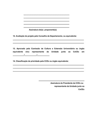 _____________________________________________
              _____________________________________________
              _____________________________________________
              _____________________________________________
              _____________________________________________
                   Assinatura do(s) proponente(s)


12. Avaliação do projeto pelo Conselho de Departamento, ou equivalente:
______________________________________________________________________
______________________________________________________________________


13. Aprovado pela Comissão de Cultura e Extensão Universitária ou órgão
equivalente    e/ou   representante   da   Unidade    junto   ao   CoCEx     em
___________/____________/____________


14. Classificação de prioridade pela CCEx ou órgão equivalente:
______________________________________________________________________
______________________________________________________________________
______________________________________________________________________




                             _____________________________________________
                                           Assinatura do Presidente da CCEx ou
                                               representante da Unidade junto ao
                                                                          CoCEx
 