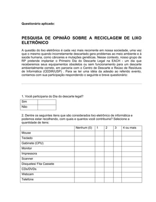 Questionário aplicado:



PESQUISA DE OPINIÃO SOBRE A RECICLAGEM DE LIXO
ELETRÔNICO
A questão do lixo eletrônico é cada vez mais recorrente em nossa sociedade, uma vez
que o mesmo quando incorretamente descartado gera problemas ao meio ambiente e à
saúde humana, como cânceres e mutações genéticas. Nesse contexto, nosso grupo de
RP pretende implantar o Primeiro Dia do Descarte Legal na EACH - um dia que
receberemos seus equipamentos obsoletos ou sem funcionamento para um descarte
ambientalmente correto, em parceria com o Centro de Descarte e Reúso de Resíduos
de Informática (CEDIR/USP) . Para se ter uma idéia da adesão ao referido evento,
contamos com sua participação respondendo o seguinte e breve questionário:




1. Você participaria do Dia do descarte legal?
Sim
Não

2. Dentre os seguintes itens que são considerados lixo eletrônico de informática e
podemos estar recolhendo, com quais e quantos você contribuiria? Selecione a
quantidade de itens:
                                        Nenhum (0)     1      2     3     4 ou mais
Mouse
Teclado
Gabinete (CPU)
Monitor
Impressora
Scanner
Disquetes/ Fita Cassete
CDs/DVDs
Webcam
Telefone
 