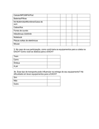 Celular/MP3/MP4/iPod
Baterias/Pilhas
Kit Multimídia/Microfone/Caixa de
som
Cabos/fios
Fones de ouvido
HDs/Drives CD/DVD
Notebook
Placas soltas de eletrônicos
Mouse

3. No caso de sua participação, como você traria os equipamentos para a coleta na
EACH? Como você se desloca para a EACH?

Trem
Carro
Ônibus
A pé

3b. Esse tipo de transporte pode influenciar na entrega de seu equipamento? Há
dificuldade em levar equipamentos para a EACH?
Sim
Não
Outro
 