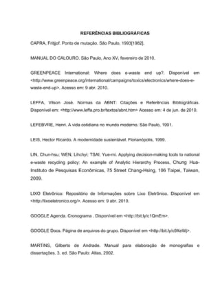 REFERÊNCIAS BIBLIOGRÁFICAS

CAPRA, Fritjjof. Ponto de mutação. São Paulo, 1993[1982].


MANUAL DO CALOURO. São Paulo, Ano XV, fevereiro de 2010.


GREENPEACE        International:   Where   does   e-waste   end   up?.   Disponível   em
<http://www.greenpeace.org/international/campaigns/toxics/electronics/where-does-e-
waste-end-up>. Acesso em: 9 abr. 2010.


LEFFA, Vilson José. Normas da ABNT: Citações e Referências Bibliográficas.
Disponível em: <http://www.leffa.pro.br/textos/abnt.htm> Acesso em: 4 de jun. de 2010.


LEFEBVRE, Henri. A vida cotidiana no mundo moderno. São Paulo, 1991.


LEIS, Hector Ricardo. A modernidade sustentável. Florianópolis, 1999.


LIN, Chun-hsu; WEN, Lihchyi; TSAI, Yue-mi. Applying decision-making tools to national
e-waste recycling policy: An example of Analytic Hierarchy Process, Chung Hua-
Instituto de Pesquisas Econômicas, 75 Street Chang-Hsing, 106 Taipei, Taiwan,
2009.


LIXO Eletrônico: Repositório de Informações sobre Lixo Eletrônico. Disponível em
<http://lixoeletronico.org/>. Acesso em: 9 abr. 2010.


GOOGLE Agenda. Cronograma . Disponível em <http://bit.ly/c1QmEm>.


GOOGLE Docs. Página de arquivos do grupo. Disponível em <http://bit.ly/c9XeWj>.


MARTINS, Gilberto de Andrade. Manual para elaboração de monografias e
dissertações. 3. ed. São Paulo: Atlas, 2002.
 