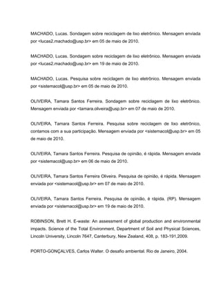 MACHADO, Lucas. Sondagem sobre reciclagem de lixo eletrônico. Mensagem enviada
por <lucas2.machado@usp.br> em 05 de maio de 2010.


MACHADO, Lucas. Sondagem sobre reciclagem de lixo eletrônico. Mensagem enviada
por <lucas2.machado@usp.br> em 19 de maio de 2010.


MACHADO, Lucas. Pesquisa sobre reciclagem de lixo eletrônico. Mensagem enviada
por <sistemacol@usp.br> em 05 de maio de 2010.


OLIVEIRA, Tamara Santos Ferreira. Sondagem sobre reciclagem de lixo eletrônico.
Mensagem enviada por <tamara.oliveira@usp.br> em 07 de maio de 2010.


OLIVEIRA, Tamara Santos Ferreira. Pesquisa sobre reciclagem de lixo eletrônico,
contamos com a sua participação. Mensagem enviada por <sistemacol@usp.br> em 05
de maio de 2010.


OLIVEIRA, Tamara Santos Ferreira. Pesquisa de opinião, é rápida. Mensagem enviada
por <sistemacol@usp.br> em 06 de maio de 2010.


OLIVEIRA, Tamara Santos Ferreira Oliveira. Pesquisa de opinião, é rápida. Mensagem
enviada por <sistemacol@usp.br> em 07 de maio de 2010.


OLIVEIRA, Tamara Santos Ferreira. Pesquisa de opinião, é rápida. (RP). Mensagem
enviada por <sistemacol@usp.br> em 19 de maio de 2010.


ROBINSON, Brett H. E-waste: An assessment of global production and environmental
impacts. Science of the Total Environment, Department of Soil and Physical Sciences,
Lincoln University, Lincoln 7647, Canterbury, New Zealand, 408, p. 183-191,2009.


PORTO-GONÇALVES, Carlos Walter. O desafio ambiental. Rio de Janeiro, 2004.
 