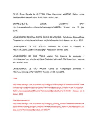 SILVA, Bruna Daniela da; OLIVEIRA, Flávia Cremonesi; MARTINS, Dalton Lopes.
Resíduos Eletroeletrônicos no Brasil. Santo André, 2007.


SHAKESPEARE,                     William.                   Disponível                   em:<
http://recantodasletras.uol.com.br/mensagens/996967>. Acesso em: 17 jun.
2010.


UNIVERSIDADE FEDERAL RURAL DO RIO DE JANEIRO. Referências Bibliográficas.
Disponível em:< http://www.biblioteca.ufrrj.br/referencias.html> Acesso em: 4 jun. 2010.


UNIVERSIDADE        DE   SÃO    PAULO.       Comissão       de    Cultura    e   Extensão     <
http://each.uspnet.usp.br/each/ccex.php> Acesso em: 31 maio 2010.


UNIVERSIDADE        DE   SÃO    PAULO.      Júpiter   Web    Sistema        de   graduação    <
http://sistemas2.usp.br/jupiterweb/obterDisciplina?sgldis=ACH0041&nomdis=>             Acesso
em: 30 maio 2010.


UNIVERSIDADE        DE   SÃO     PAULO.      Centro    de        Computação      Eletrônica   <
http://www.cce.usp.br/?q=node/266> Acesso em: 30 maio 2010.


Luva


http://www.kalunga.com.br/product.asp?category%5Fdisplay%5Fname=Luva+l%E1tex+
forrada+top+verde+m%E9dia+Sanro+PT+1+UN&category%5Fname=C3%7CHigiene+
%26+Limpeza&catalog%5Fname=KommerceII&product%5Fid=549736> Acesso em 3
de jun. 2010


Fita adesiva marrom
http://www.kalunga.com.br/product.asp?category_display_name=Fita+adesiva+marron+
polip.48mmx40m+qualitape+Adelbras+PT+5+UN&category_name=C4|Embalagens&cat
alog_name=KommerceII&product_id=303577
 