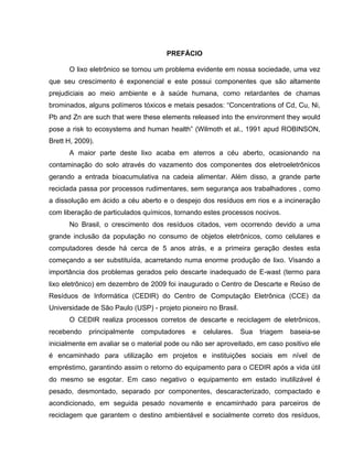PREFÁCIO

      O lixo eletrônico se tornou um problema evidente em nossa sociedade, uma vez
que seu crescimento é exponencial e este possui componentes que são altamente
prejudiciais ao meio ambiente e à saúde humana, como retardantes de chamas
brominados, alguns polímeros tóxicos e metais pesados: “Concentrations of Cd, Cu, Ni,
Pb and Zn are such that were these elements released into the environment they would
pose a risk to ecosystems and human health” (Wilmoth et al., 1991 apud ROBINSON,
Brett H, 2009).
      A maior parte deste lixo acaba em aterros a céu aberto, ocasionando na
contaminação do solo através do vazamento dos componentes dos eletroeletrônicos
gerando a entrada bioacumulativa na cadeia alimentar. Além disso, a grande parte
reciclada passa por processos rudimentares, sem segurança aos trabalhadores , como
a dissolução em ácido a céu aberto e o despejo dos resíduos em rios e a incineração
com liberação de particulados químicos, tornando estes processos nocivos.
      No Brasil, o crescimento dos resíduos citados, vem ocorrendo devido a uma
grande inclusão da população no consumo de objetos eletrônicos, como celulares e
computadores desde há cerca de 5 anos atrás, e a primeira geração destes esta
começando a ser substituída, acarretando numa enorme produção de lixo. Visando a
importância dos problemas gerados pelo descarte inadequado de E-wast (termo para
lixo eletrônico) em dezembro de 2009 foi inaugurado o Centro de Descarte e Reúso de
Resíduos de Informática (CEDIR) do Centro de Computação Eletrônica (CCE) da
Universidade de São Paulo (USP) - projeto pioneiro no Brasil.
      O CEDIR realiza processos corretos de descarte e reciclagem de eletrônicos,
recebendo    principalmente   computadores    e   celulares.    Sua   triagem   baseia-se
inicialmente em avaliar se o material pode ou não ser aproveitado, em caso positivo ele
é encaminhado para utilização em projetos e instituições sociais em nível de
empréstimo, garantindo assim o retorno do equipamento para o CEDIR após a vida útil
do mesmo se esgotar. Em caso negativo o equipamento em estado inutilizável é
pesado, desmontado, separado por componentes, descaracterizado, compactado e
acondicionado, em seguida pesado novamente e encaminhado para parceiros de
reciclagem que garantem o destino ambientável e socialmente correto dos resíduos,
 