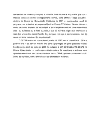 que servem de matéria-prima para a indústria, uma vez que é importante que todo o
material tenha seu destino ecologicamente correto, como afirmou Tereza Carvalho -
diretora do Centro de Computação Eletrônica da USP e coordenadora geral do
programa, em entrevista ao programa Repórter Eco da TV Cultura: "Se nós dermos o
micro para uma empresa de reciclagem e ela é especializada em uma determinada
área - ou é plástico, ou é metal ou placa, o que ela faz? Ela pega o que interessa e o
resto tem um destino desconhecido. Ou, às vezes ,vai para o aterro sanitário, mas do
nosso ponto de vista isso não é sustentável".
      O CEDIR entrou em operação em janeiro de 2010 para a comunidade USP e a
partir do dia 1º de abril do mesmo ano para a população em geral (pessoas físicas).
Sendo que no dia 5 de junho de 2008 foi realizado o DIA DO DESCARTE LEGAL na
Cidade Universitária, no qual a comunidade uspiana foi incentivada a entregar seus
aparelhos eletrônicos sem uso ou obsoletos para o CEDIR, gerando um resultado muito
acima do esperado, com a arrecadação de toneladas de materiais.
 