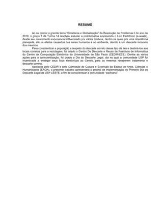 RESUMO

        Ao se propor o grande tema “Cidadania e Globalização” da Resolução de Problemas I do ano de
2010, o grupo 7 da Turma 14 resolveu estudar a problemática envolvendo o Lixo Eletrônico (e-waste),
desde seu crescimento exponencial influenciado por vários motivos, dentro os quais por uma obsolência
planejada, até os efeitos causados nos seres humanos e no ambiente, devido à um descarte incorreto
dos mesmos.
        Para conscientizar a população a respeito do descarte correto desse tipo de lixo e destiná-los aos
locais corretos para a reciclagem, foi criado o Centro De Descarte e Reuso de Resíduos de Informática
do Centro de Computação Eletrônica da Universidade de São Paulo (CEDIR/CCE). Dentre as várias
ações para a conscientização, foi criado o Dia do Descarte Legal, dia no qual a comunidade USP foi
incentivada a entregar seus lixos eletrônicos ao Centro, para os mesmos receberem tratamento e
descarte correto.
        Apoiados pelo CEDIR e pela Comissão de Cultura e Extensão da Escola de Artes, Ciências e
Humanidades (EACH), o presente trabalho apresentará o projeto de implementação do Primeiro Dia do
Descarte Legal da USP LESTE, a fim de conscientizar a comunidade “eachiana”.
 