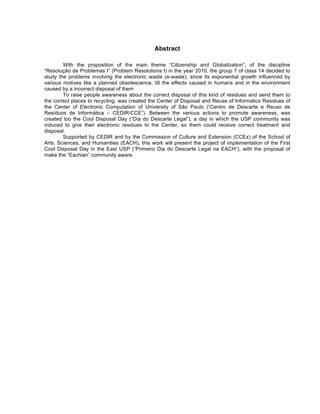 Abstract

        With the proposition of the main theme “Citizenship and Globalization”, of the discipline
“Resolução de Problemas I” (Problem Resolutions I) in the year 2010, the group 7 of class 14 decided to
study the problems involving the electronic waste (e-waste), since its exponential growth influenced by
various motives like a planned obsolescence, till the effects caused in humans and in the environment
caused by a incorrect disposal of them
        To raise people awareness about the correct disposal of this kind of residues and send them to
the correct places to recycling, was created the Center of Disposal and Reuse of Informatics Residues of
the Center of Electronic Computation of University of São Paulo (“Centro de Descarte e Reuso de
Resíduos de Informática – CEDIR/CCE”). Between the various actions to promote awareness, was
created too the Cool Disposal Day (“Dia do Descarte Legal”), a day in which the USP community was
induced to give their electronic residues to the Center, so them could receive correct treatment and
disposal.
        Supported by CEDIR and by the Commission of Culture and Extension (CCEx) of the School of
Arts, Sciences, and Humanities (EACH), this work will present the project of implementation of the First
Cool Disposal Day in the East USP (“Primeiro Dia do Descarte Legal na EACH”), with the proposal of
make the “Eachian” community aware.
 