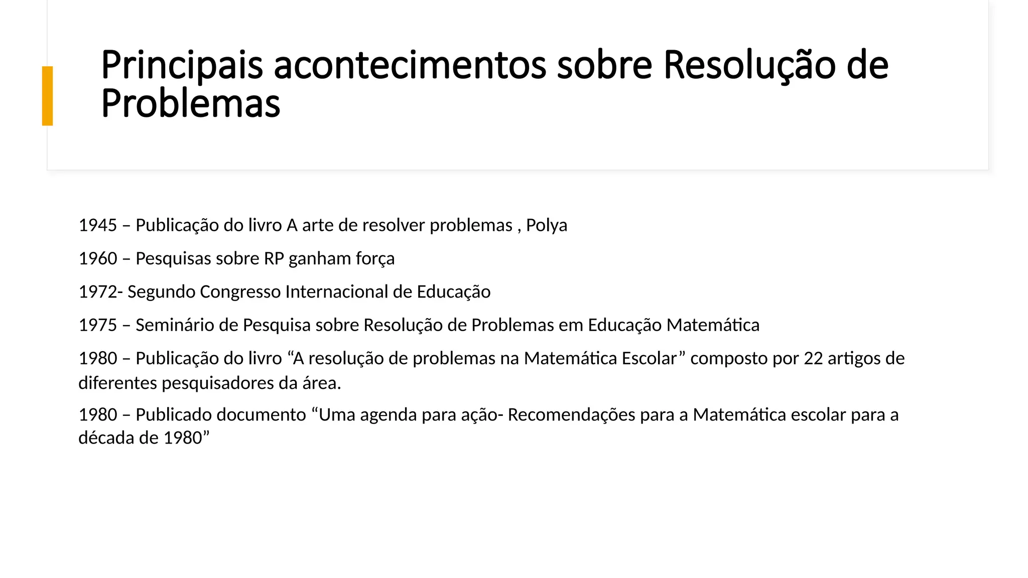 Principais acontecimentos sobre Resolução de
Problemas
1945 – Publicação do livro A arte de resolver problemas , Polya
1960 – Pesquisas sobre RP ganham força
1972- Segundo Congresso Internacional de Educação
1975 – Seminário de Pesquisa sobre Resolução de Problemas em Educação Matemática
1980 – Publicação do livro “A resolução de problemas na Matemática Escolar” composto por 22 artigos de
diferentes pesquisadores da área.
1980 – Publicado documento “Uma agenda para ação- Recomendações para a Matemática escolar para a
década de 1980”
 