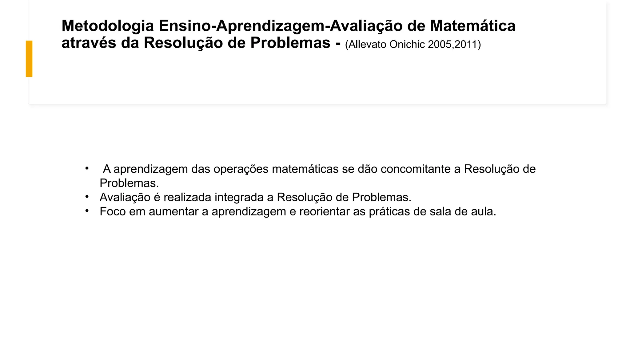 Metodologia Ensino-Aprendizagem-Avaliação de Matemática
através da Resolução de Problemas - (Allevato Onichic 2005,2011)
• A aprendizagem das operações matemáticas se dão concomitante a Resolução de
Problemas.
• Avaliação é realizada integrada a Resolução de Problemas.
• Foco em aumentar a aprendizagem e reorientar as práticas de sala de aula.
 