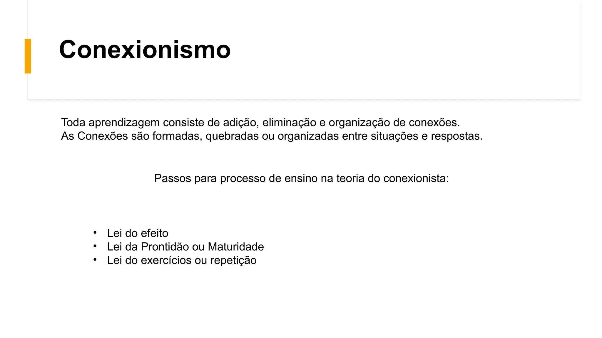 Conexionismo
Toda aprendizagem consiste de adição, eliminação e organização de conexões.
As Conexões são formadas, quebradas ou organizadas entre situações e respostas.
Passos para processo de ensino na teoria do conexionista:
• Lei do efeito
• Lei da Prontidão ou Maturidade
• Lei do exercícios ou repetição
 