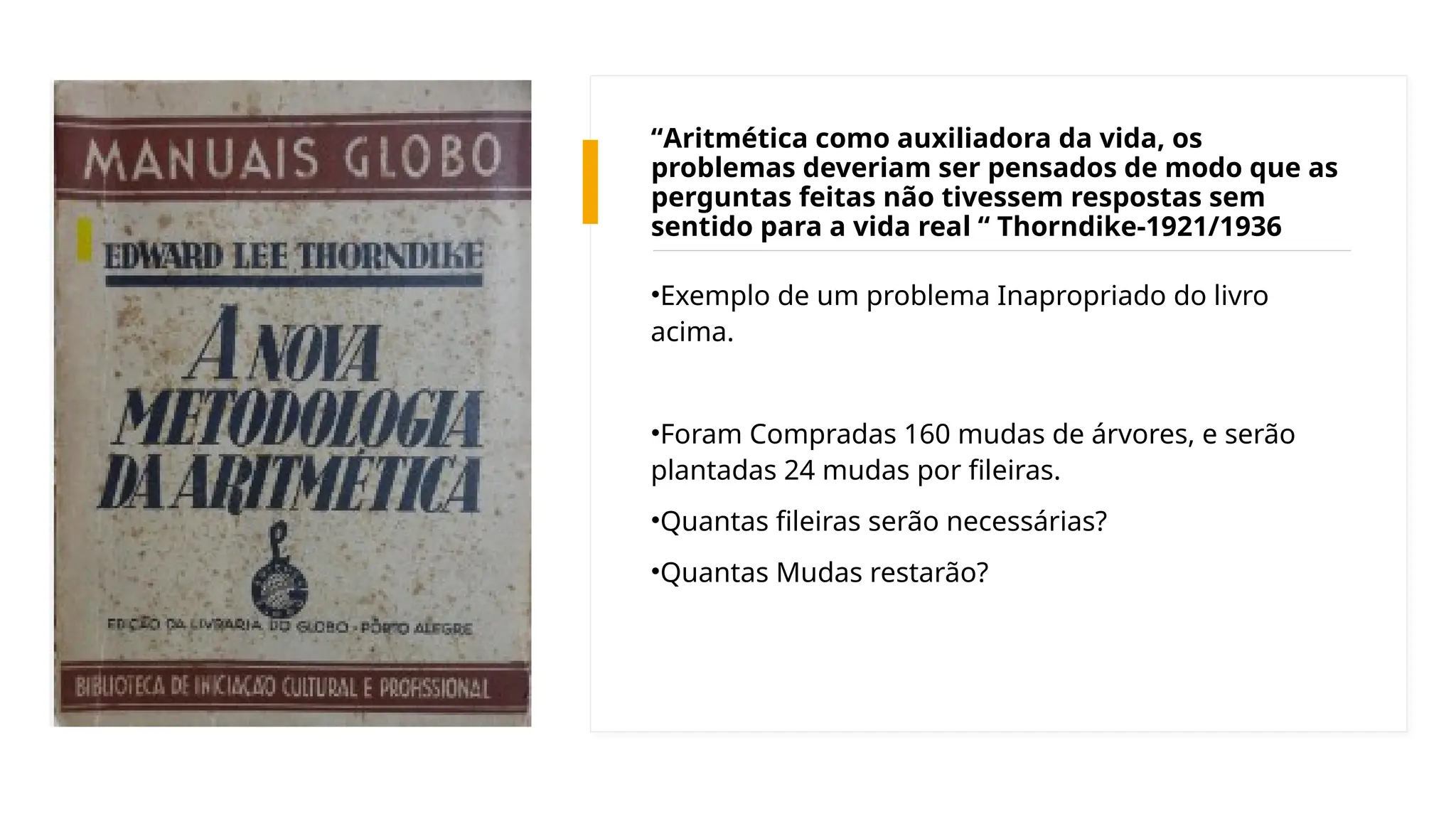 “Aritmética como auxiliadora da vida, os
problemas deveriam ser pensados de modo que as
perguntas feitas não tivessem respostas sem
sentido para a vida real “ Thorndike-1921/1936
•Exemplo de um problema Inapropriado do livro
acima.
•Foram Compradas 160 mudas de árvores, e serão
plantadas 24 mudas por fileiras.
•Quantas fileiras serão necessárias?
•Quantas Mudas restarão?
 