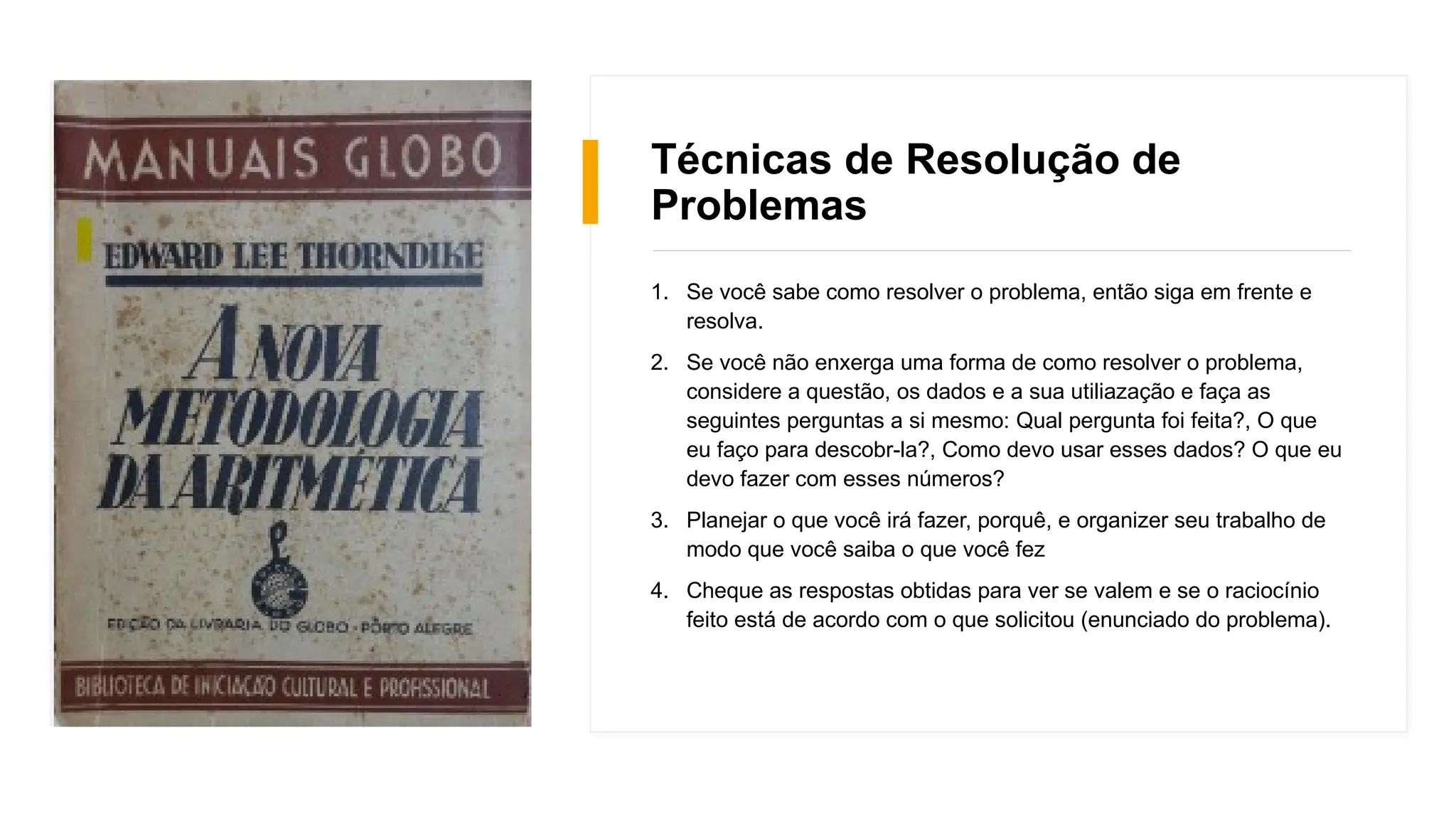 Técnicas de Resolução de
Problemas
1. Se você sabe como resolver o problema, então siga em frente e
resolva.
2. Se você não enxerga uma forma de como resolver o problema,
considere a questão, os dados e a sua utiliazação e faça as
seguintes perguntas a si mesmo: Qual pergunta foi feita?, O que
eu faço para descobr-la?, Como devo usar esses dados? O que eu
devo fazer com esses números?
3. Planejar o que você irá fazer, porquê, e organizer seu trabalho de
modo que você saiba o que você fez
4. Cheque as respostas obtidas para ver se valem e se o raciocínio
feito está de acordo com o que solicitou (enunciado do problema).
 
