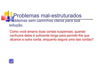 Problemas mal-estruturados
Problemas sem caminhos claros para sua
solução.
Como você amarra duas cordas suspensas, quando
nenhuma delas é suficiente longa para permitir-lhe que
alcance a outra corda, enquanto segura uma das cordas?
 