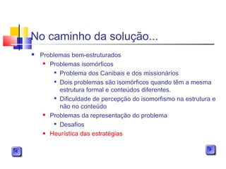 No caminho da solução...
 Problemas bem-estruturados
 Problemas isomórficos

Problema dos Canibais e dos missionários

Dois problemas são isomórficos quando têm a mesma
estrutura formal e conteúdos diferentes.

Dificuldade de percepção do isomorfismo na estrutura e
não no conteúdo
 Problemas da representação do problema

Desafios
 Heurística das estratégias
 