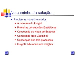 No caminho da solução...
 Problemas mal-estruturados
 A natureza do Insight
 Primeiras concepções Gestálticas
 Concepção do Nada-de-Especial
 Concepção Neo-Gestáltica
 Concepção dos três processos
 Insights adicionais aos insights
 