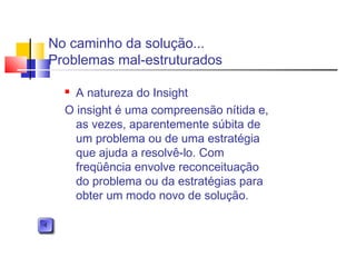 No caminho da solução...
Problemas mal-estruturados
 A natureza do Insight
O insight é uma compreensão nítida e,
as vezes, aparentemente súbita de
um problema ou de uma estratégia
que ajuda a resolvê-lo. Com
freqüência envolve reconceituação
do problema ou da estratégias para
obter um modo novo de solução.
 