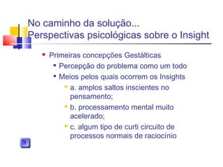  Primeiras concepções Gestálticas

Percepção do problema como um todo

Meios pelos quais ocorrem os Insights
 a. amplos saltos inscientes no
pensamento;
 b. processamento mental muito
acelerado;
 c. algum tipo de curti circuito de
processos normais de raciocínio
No caminho da solução...
Perspectivas psicológicas sobre o Insight
 
