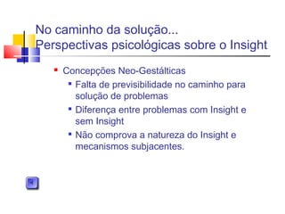 Concepções Neo-Gestálticas

Falta de previsibilidade no caminho para
solução de problemas

Diferença entre problemas com Insight e
sem Insight

Não comprova a natureza do Insight e
mecanismos subjacentes.
No caminho da solução...
Perspectivas psicológicas sobre o Insight
 