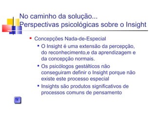  Concepções Nada-de-Especial

O Insight é uma extensão da percepção,
do reconhecimento,e da aprendizagem e
da concepção normais.

Os psicólogos gestálticos não
conseguiram definir o Insight porque não
existe este processo especial

Insights são produtos significativos de
processos comuns de pensamento
No caminho da solução...
Perspectivas psicológicas sobre o Insight
 