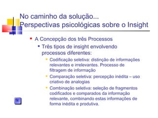  A Concepção dos três Processos

Três tipos de insight envolvendo
processos diferentes:
 Codificação seletiva: distinção de informações
relevantes e irrelevantes. Processo de
filtragem de informação
 Comparação seletiva: percepção inédita – uso
criativo de analogias
 Combinação seletiva: seleção de fragmentos
codificados e comparados da informação
relevante, combinando estas informações de
forma inédita e produtiva.
No caminho da solução...
Perspectivas psicológicas sobre o Insight
 