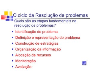 O ciclo da Resolução de problemas
 Identificação do problema
 Definição e representação do problema
 Construção de estratégias
 Organização da informação
 Alocação de recursos
 Monitoração
 Avaliação
Quais são as etapas fundamentais na
resolução de problemas?
 