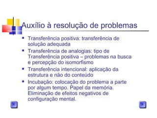Auxílio à resolução de problemas
 Transferência positiva: transferência de
solução adequada
 Transferência de analogias: tipo de
Transferência positiva – problemas na busca
e percepção do isomorfismo
 Transferência intencional: aplicação da
estrutura e não do conteúdo
 Incubação: colocação do problema a parte
por algum tempo. Papel da memória.
Eliminação de efeitos negativos de
configuração mental.
 