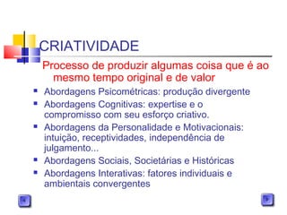 CRIATIVIDADE
 Abordagens Psicométricas: produção divergente
 Abordagens Cognitivas: expertise e o
compromisso com seu esforço criativo.
 Abordagens da Personalidade e Motivacionais:
intuição, receptividades, independência de
julgamento...
 Abordagens Sociais, Societárias e Históricas
 Abordagens Interativas: fatores individuais e
ambientais convergentes
Processo de produzir algumas coisa que é ao
mesmo tempo original e de valor
 