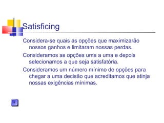 Satisficing
Considera-se quais as opções que maximizarão
nossos ganhos e limitaram nossas perdas.
Consideramos as opções uma a uma e depois
selecionamos a que seja satisfatória.
Consideramos um número mínimo de opções para
chegar a uma decisão que acreditamos que atinja
nossas exigências mínimas.
 