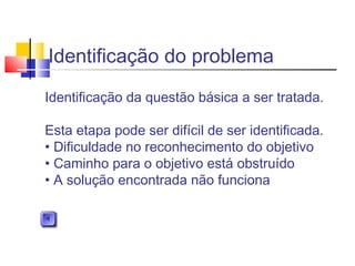 Identificação do problema
Identificação da questão básica a ser tratada.
Esta etapa pode ser difícil de ser identificada.
• Dificuldade no reconhecimento do objetivo
• Caminho para o objetivo está obstruído
• A solução encontrada não funciona
 