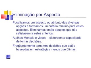 Eliminação por Aspecto
Focalizamos um aspecto ou atributo das diversas
opções e formamos um critério mínimo para estes
aspectos. Eliminamos então aqueles que não
satisfazem a estes critérios.
Atalhos Mentais e vieses – distorcem a capacidade
de tomar decisões.
Freqüentemente tomamos decisões que estão
baseadas em estratégias menos que ótimas.
 