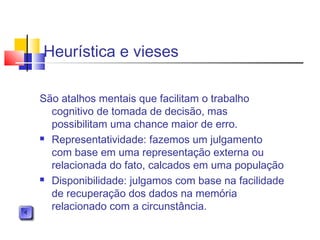 Heurística e vieses
São atalhos mentais que facilitam o trabalho
cognitivo de tomada de decisão, mas
possibilitam uma chance maior de erro.
 Representatividade: fazemos um julgamento
com base em uma representação externa ou
relacionada do fato, calcados em uma população
 Disponibilidade: julgamos com base na facilidade
de recuperação dos dados na memória
relacionado com a circunstância.
 