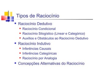 Tipos de Raciocínio
 Raciocínio Dedutivo
 Raciocínio Condicional
 Raciocínio Silogístico (Linear e Categórico)
 Auxílios e Obstáculos ao Raciocínio Dedutivo
 Raciocínio Indutivo
 Inferências Causais
 Inferências Categóricas
 Raciocínio por Analogia
 Concepções Alternativas do Raciocínio
 