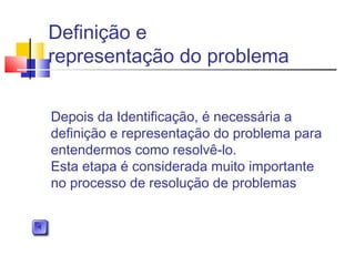 Definição e
representação do problema
Depois da Identificação, é necessária a
definição e representação do problema para
entendermos como resolvê-lo.
Esta etapa é considerada muito importante
no processo de resolução de problemas
 