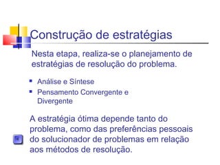 Construção de estratégias
 Análise e Síntese
 Pensamento Convergente e
Divergente
Nesta etapa, realiza-se o planejamento de
estratégias de resolução do problema.
A estratégia ótima depende tanto do
problema, como das preferências pessoais
do solucionador de problemas em relação
aos métodos de resolução.
 