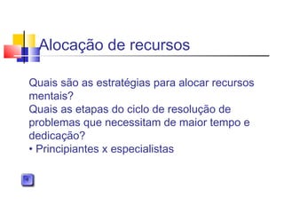 Alocação de recursos
Quais são as estratégias para alocar recursos
mentais?
Quais as etapas do ciclo de resolução de
problemas que necessitam de maior tempo e
dedicação?
• Principiantes x especialistas
 
